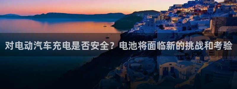 优发娱乐pt官网客户端：对电动汽车充电是否安全？电池将面临新的挑战和考验