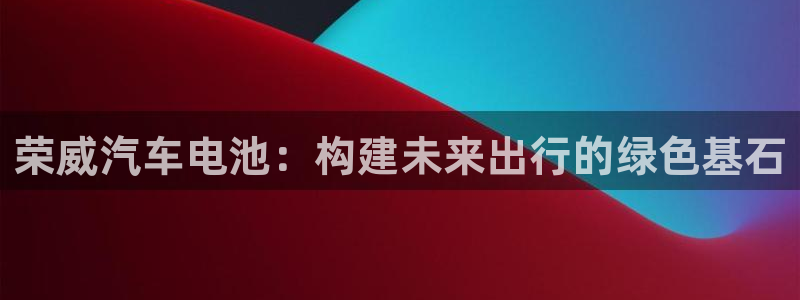 优发国际下载安装app：荣威汽车电池：构建未来出行的绿色基石