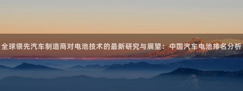 优发国际官网qy88：全球领先汽车制造商对电池技术的最新研究与展望：中国汽车电池排名分析